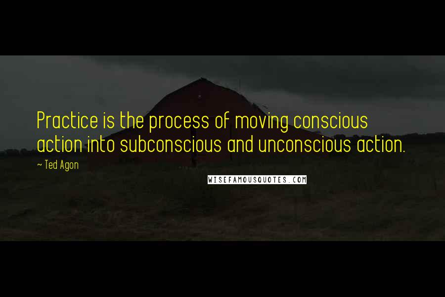 Ted Agon Quotes: Practice is the process of moving conscious action into subconscious and unconscious action.