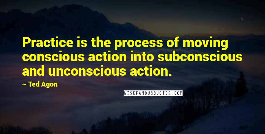 Ted Agon Quotes: Practice is the process of moving conscious action into subconscious and unconscious action.