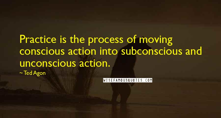 Ted Agon Quotes: Practice is the process of moving conscious action into subconscious and unconscious action.