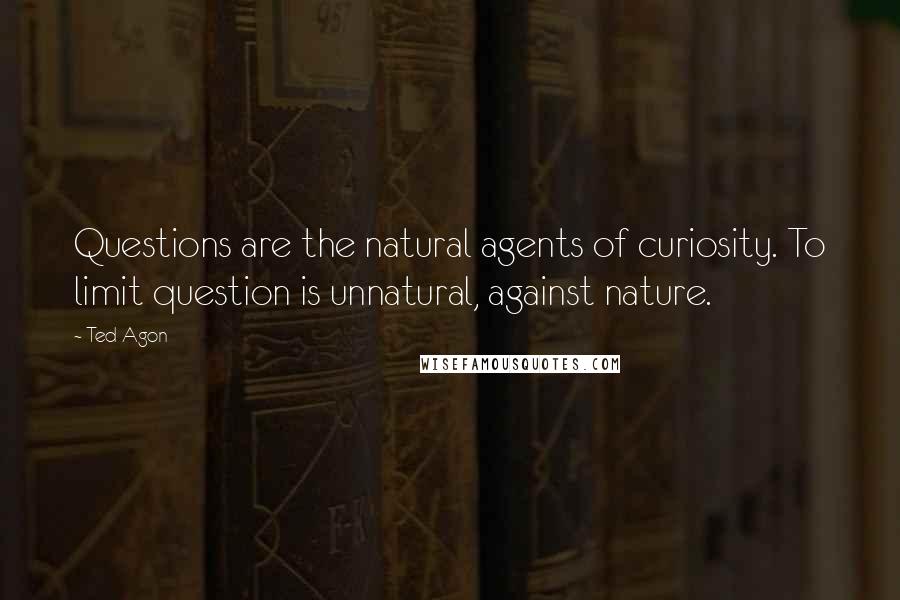 Ted Agon Quotes: Questions are the natural agents of curiosity. To limit question is unnatural, against nature.