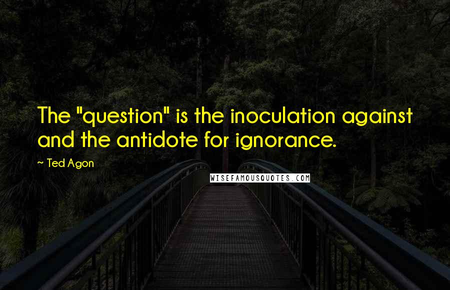 Ted Agon Quotes: The "question" is the inoculation against and the antidote for ignorance.