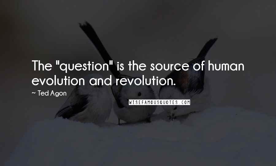 Ted Agon Quotes: The "question" is the source of human evolution and revolution.