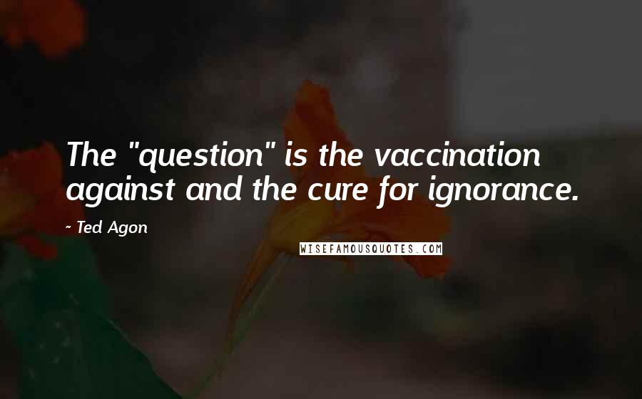 Ted Agon Quotes: The "question" is the vaccination against and the cure for ignorance.