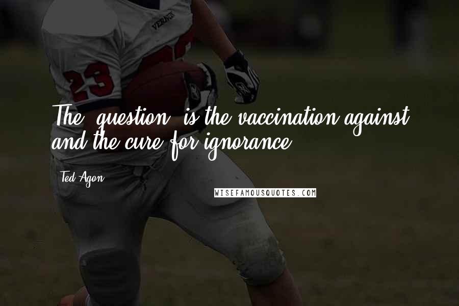 Ted Agon Quotes: The "question" is the vaccination against and the cure for ignorance.