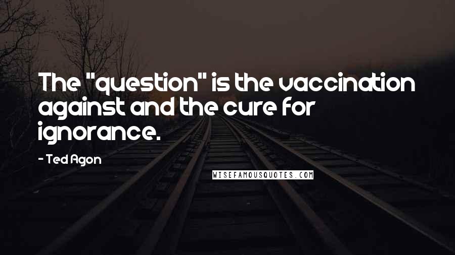 Ted Agon Quotes: The "question" is the vaccination against and the cure for ignorance.