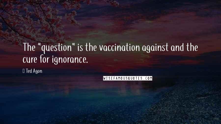 Ted Agon Quotes: The "question" is the vaccination against and the cure for ignorance.