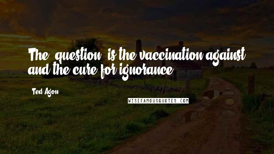 Ted Agon Quotes: The "question" is the vaccination against and the cure for ignorance.