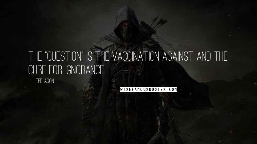 Ted Agon Quotes: The "question" is the vaccination against and the cure for ignorance.