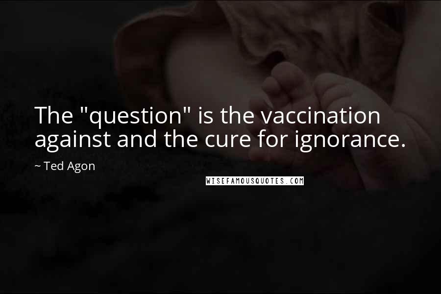 Ted Agon Quotes: The "question" is the vaccination against and the cure for ignorance.