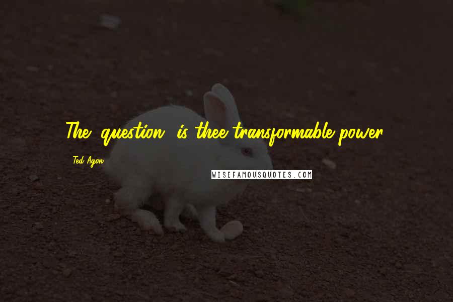 Ted Agon Quotes: The "question" is thee transformable power.