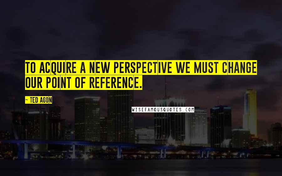 Ted Agon Quotes: To acquire a new perspective we must change our point of reference.