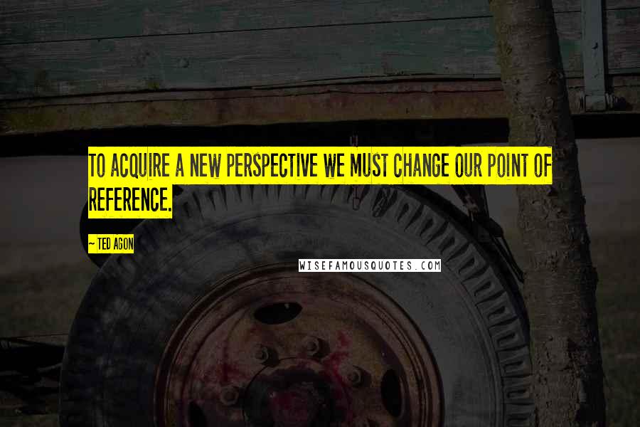 Ted Agon Quotes: To acquire a new perspective we must change our point of reference.