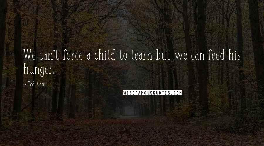 Ted Agon Quotes: We can't force a child to learn but we can feed his hunger.