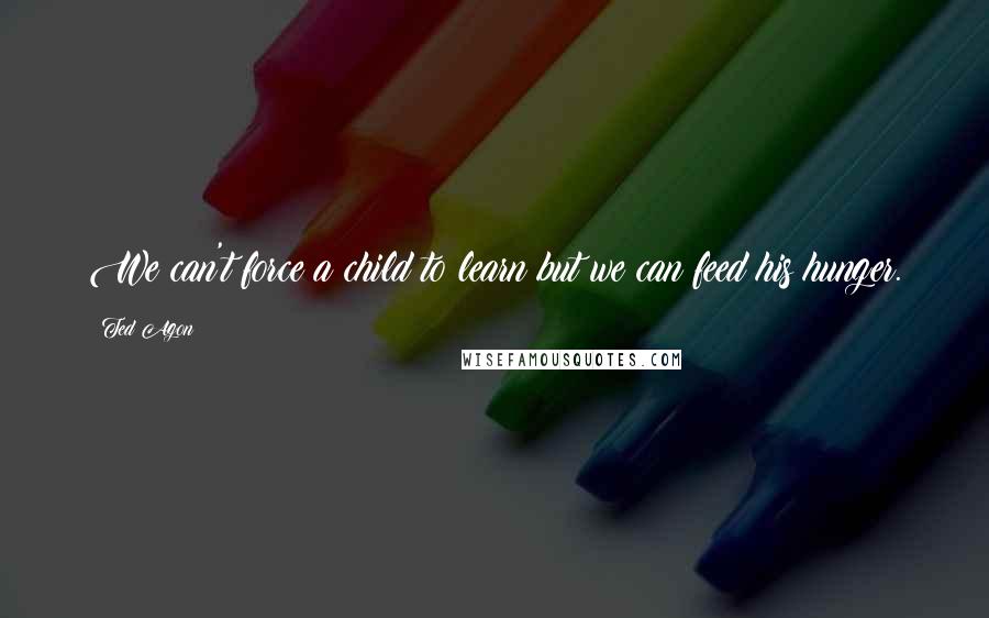 Ted Agon Quotes: We can't force a child to learn but we can feed his hunger.