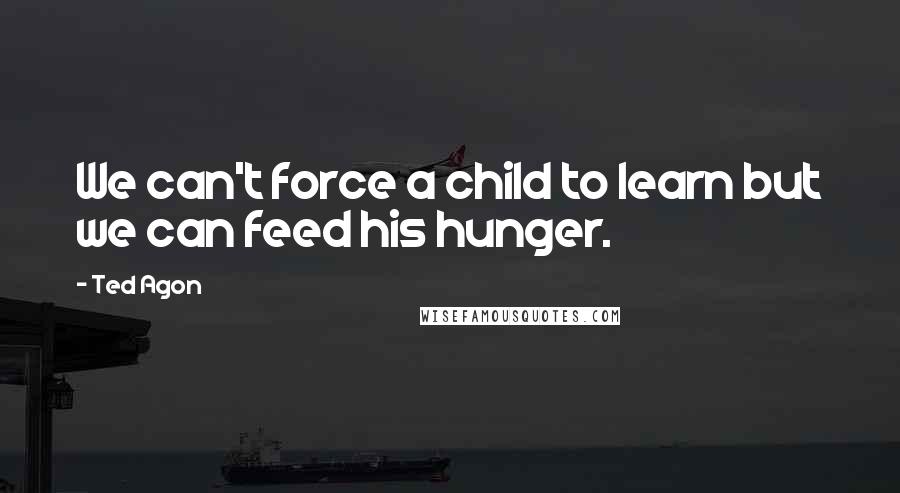 Ted Agon Quotes: We can't force a child to learn but we can feed his hunger.