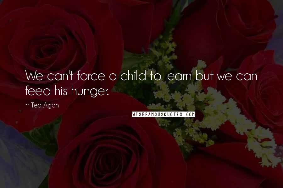 Ted Agon Quotes: We can't force a child to learn but we can feed his hunger.