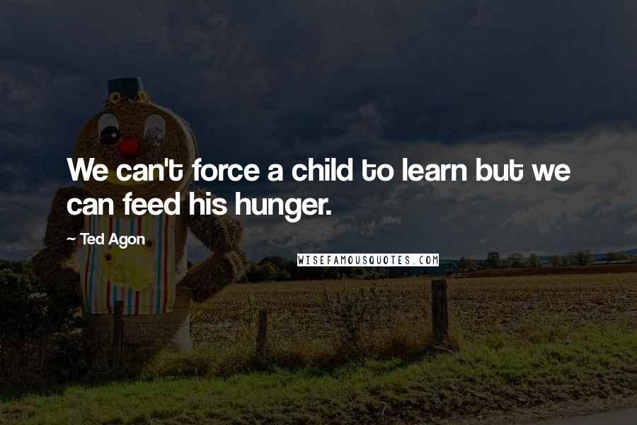 Ted Agon Quotes: We can't force a child to learn but we can feed his hunger.