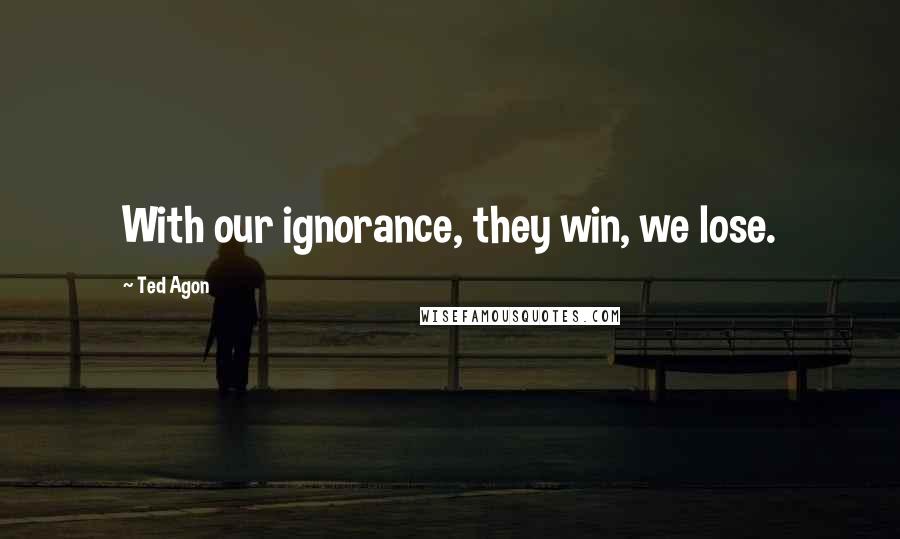 Ted Agon Quotes: With our ignorance, they win, we lose.