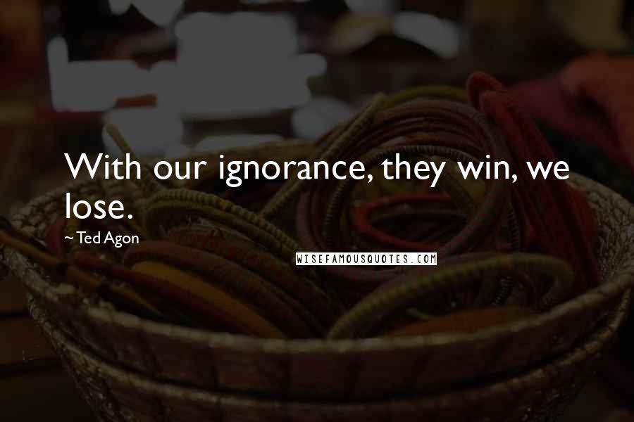 Ted Agon Quotes: With our ignorance, they win, we lose.