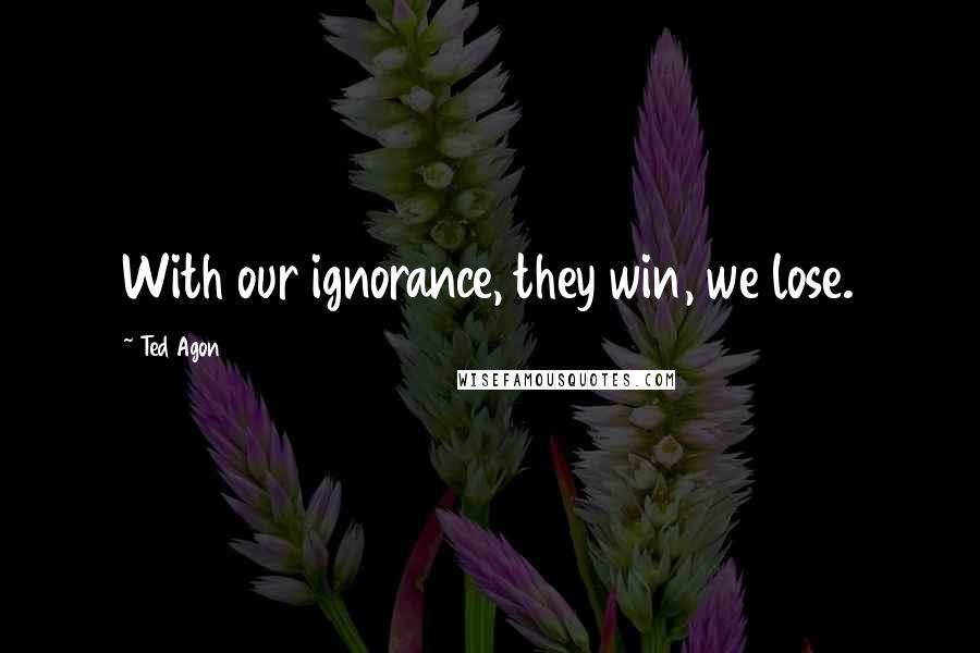 Ted Agon Quotes: With our ignorance, they win, we lose.