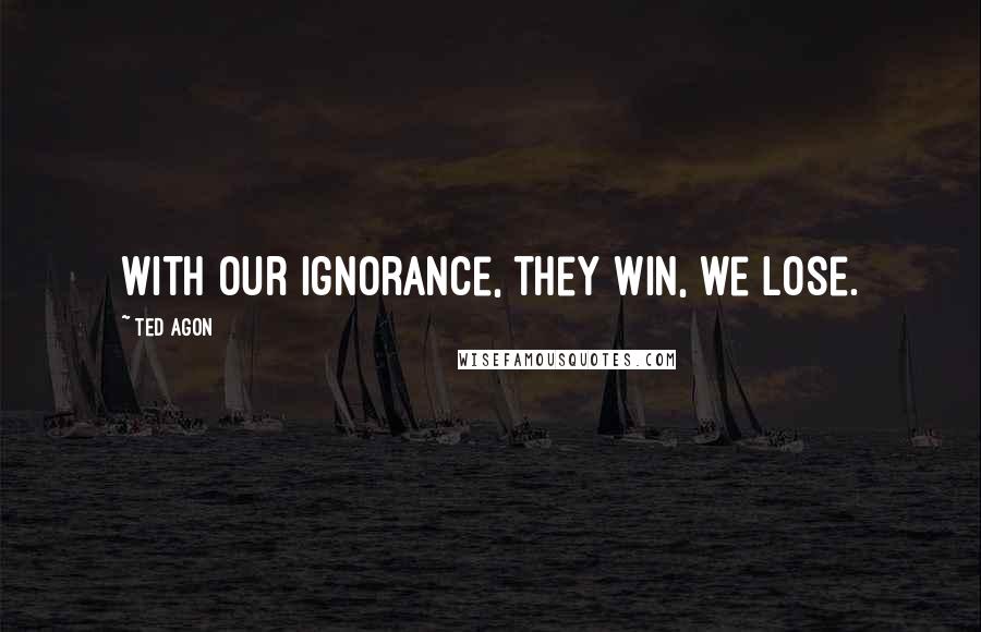 Ted Agon Quotes: With our ignorance, they win, we lose.