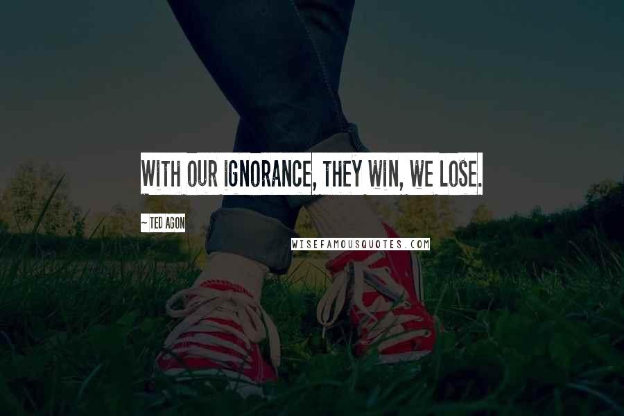 Ted Agon Quotes: With our ignorance, they win, we lose.