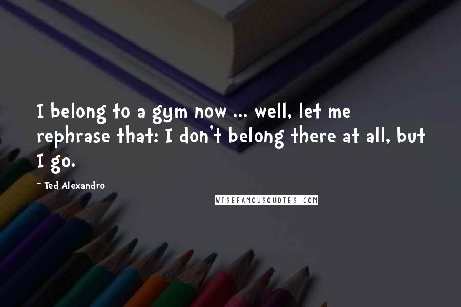 Ted Alexandro Quotes: I belong to a gym now ... well, let me rephrase that: I don't belong there at all, but I go.