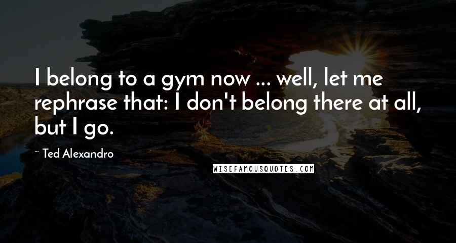 Ted Alexandro Quotes: I belong to a gym now ... well, let me rephrase that: I don't belong there at all, but I go.