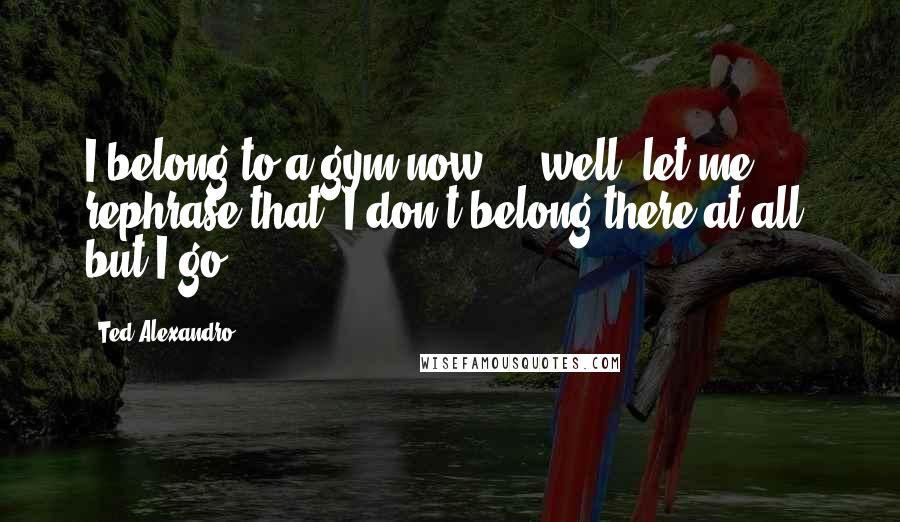 Ted Alexandro Quotes: I belong to a gym now ... well, let me rephrase that: I don't belong there at all, but I go.