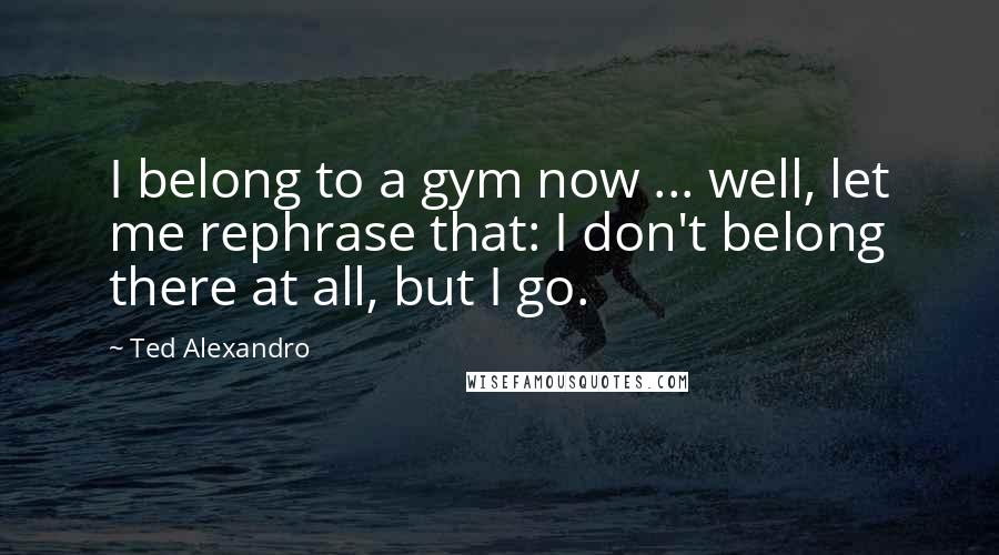 Ted Alexandro Quotes: I belong to a gym now ... well, let me rephrase that: I don't belong there at all, but I go.