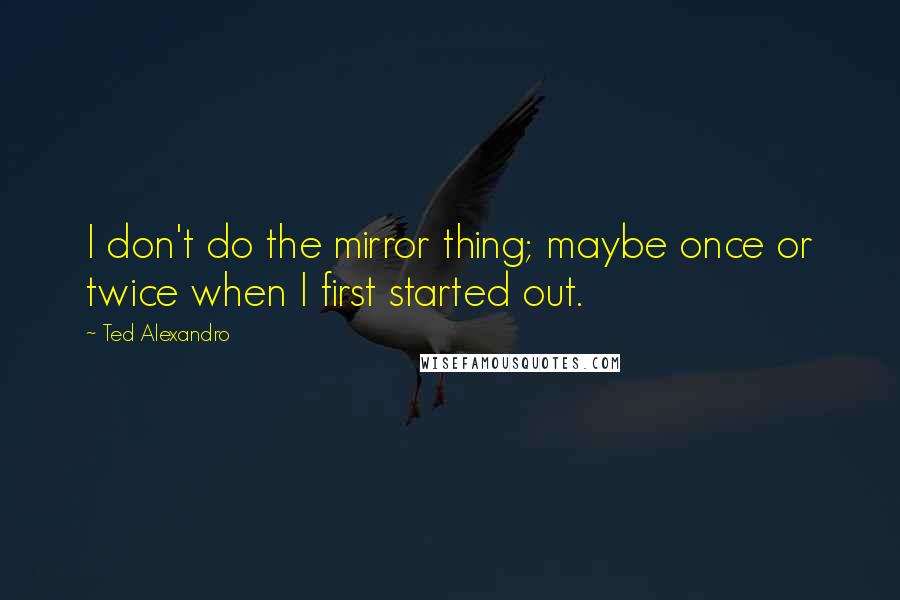 Ted Alexandro Quotes: I don't do the mirror thing; maybe once or twice when I first started out.
