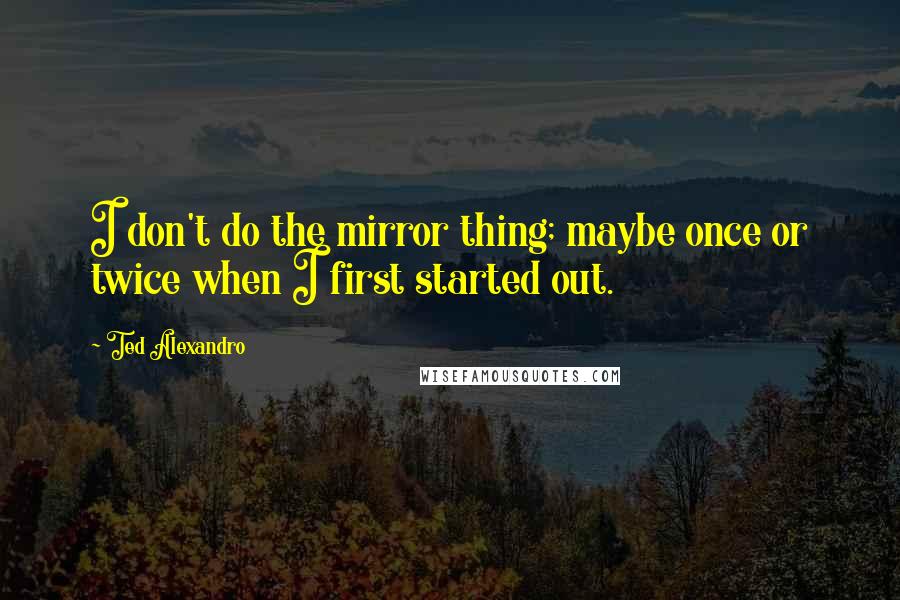 Ted Alexandro Quotes: I don't do the mirror thing; maybe once or twice when I first started out.