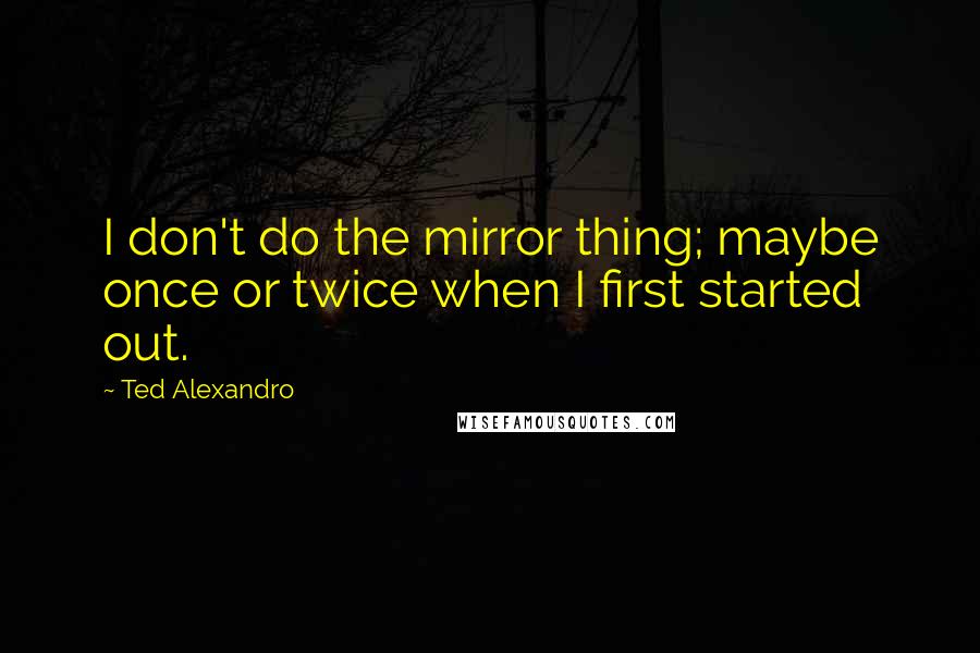 Ted Alexandro Quotes: I don't do the mirror thing; maybe once or twice when I first started out.