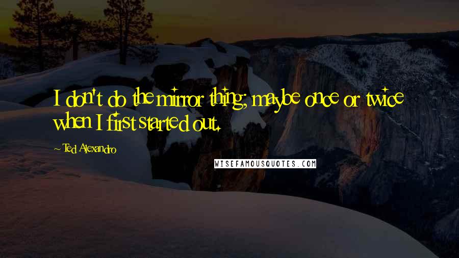 Ted Alexandro Quotes: I don't do the mirror thing; maybe once or twice when I first started out.