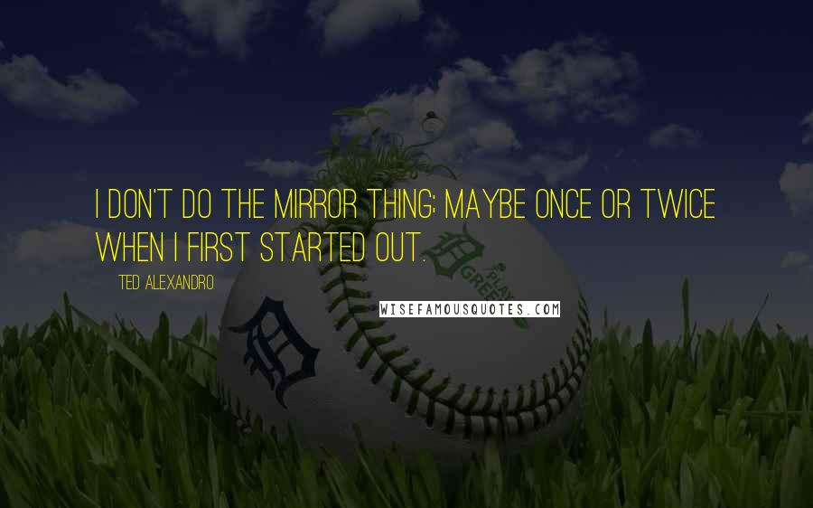 Ted Alexandro Quotes: I don't do the mirror thing; maybe once or twice when I first started out.