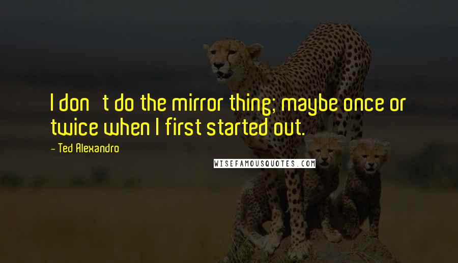 Ted Alexandro Quotes: I don't do the mirror thing; maybe once or twice when I first started out.
