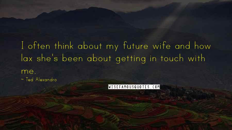 Ted Alexandro Quotes: I often think about my future wife and how lax she's been about getting in touch with me.