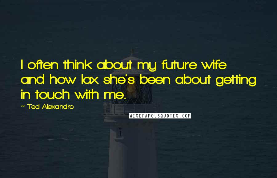 Ted Alexandro Quotes: I often think about my future wife and how lax she's been about getting in touch with me.