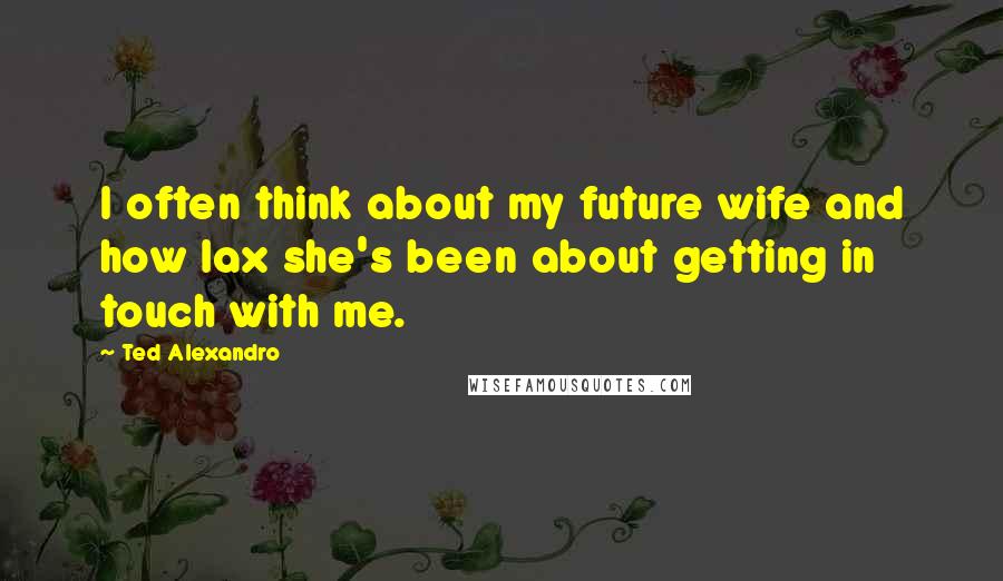 Ted Alexandro Quotes: I often think about my future wife and how lax she's been about getting in touch with me.