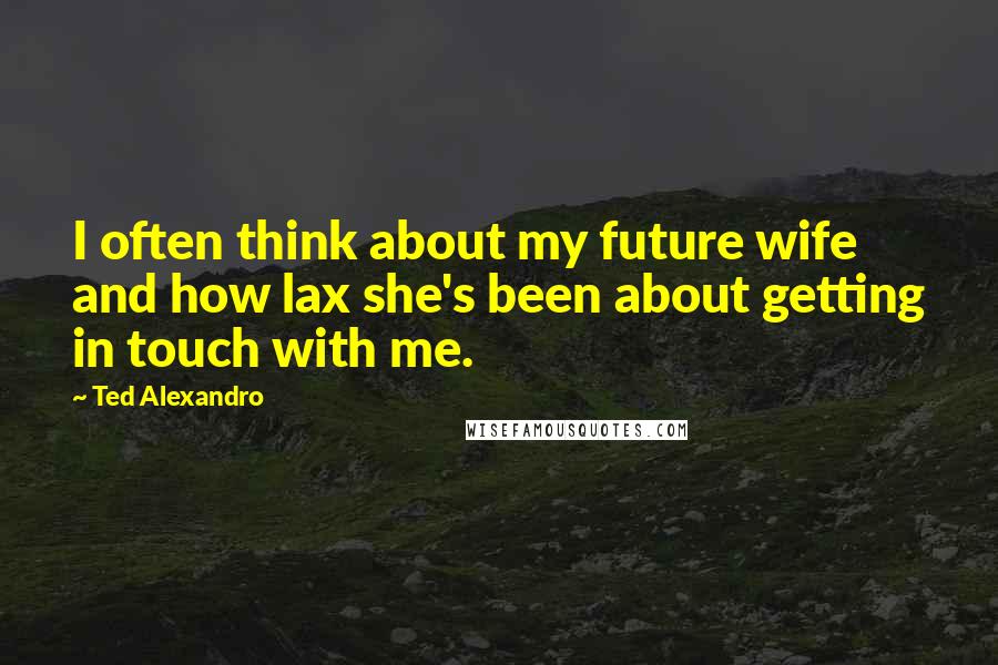 Ted Alexandro Quotes: I often think about my future wife and how lax she's been about getting in touch with me.