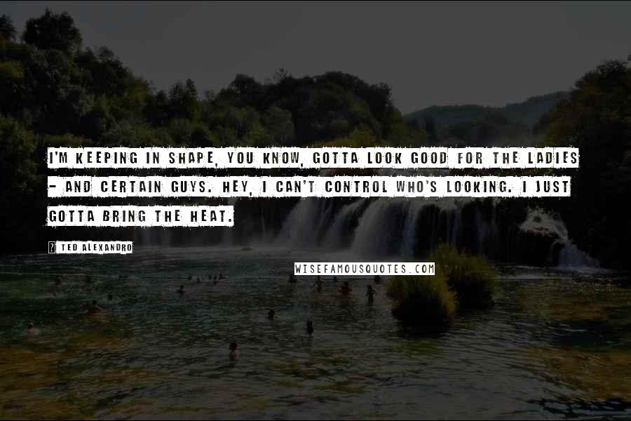 Ted Alexandro Quotes: I'm keeping in shape, you know, gotta look good for the ladies - and certain guys. Hey, I can't control who's looking. I just gotta bring the heat.
