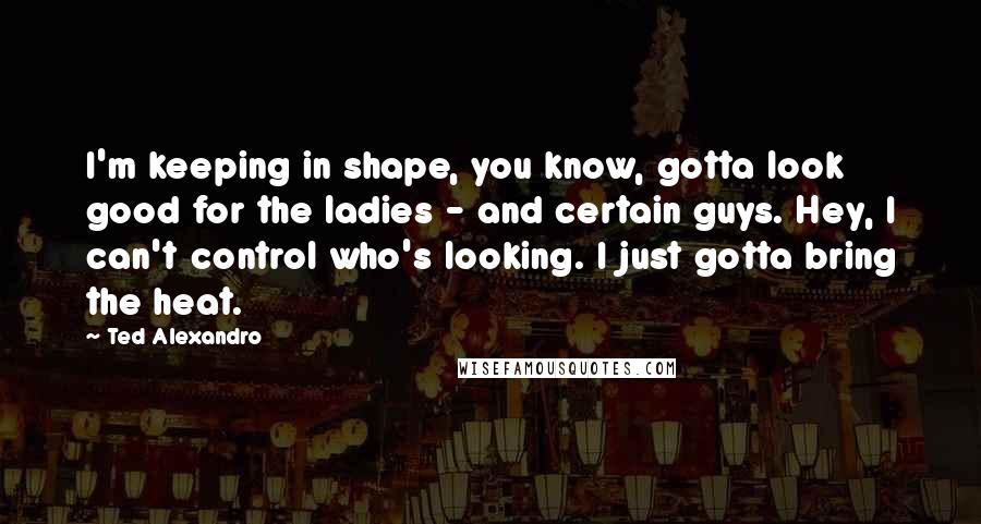 Ted Alexandro Quotes: I'm keeping in shape, you know, gotta look good for the ladies - and certain guys. Hey, I can't control who's looking. I just gotta bring the heat.