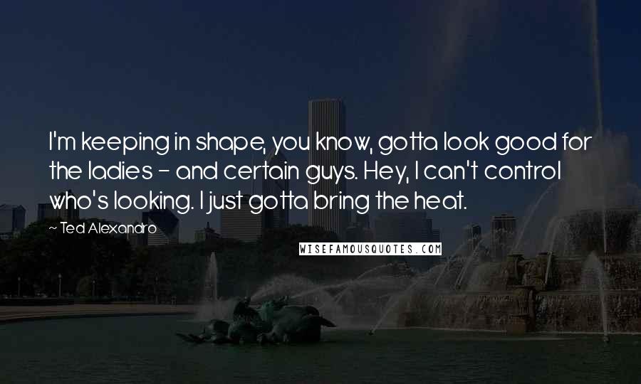 Ted Alexandro Quotes: I'm keeping in shape, you know, gotta look good for the ladies - and certain guys. Hey, I can't control who's looking. I just gotta bring the heat.