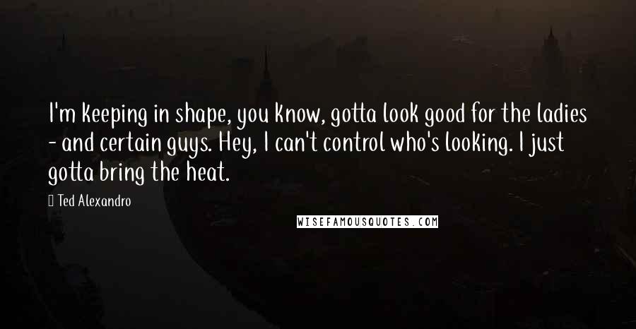Ted Alexandro Quotes: I'm keeping in shape, you know, gotta look good for the ladies - and certain guys. Hey, I can't control who's looking. I just gotta bring the heat.