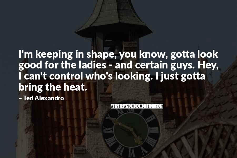 Ted Alexandro Quotes: I'm keeping in shape, you know, gotta look good for the ladies - and certain guys. Hey, I can't control who's looking. I just gotta bring the heat.