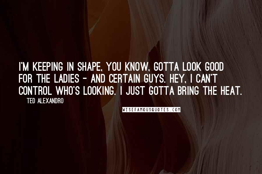 Ted Alexandro Quotes: I'm keeping in shape, you know, gotta look good for the ladies - and certain guys. Hey, I can't control who's looking. I just gotta bring the heat.