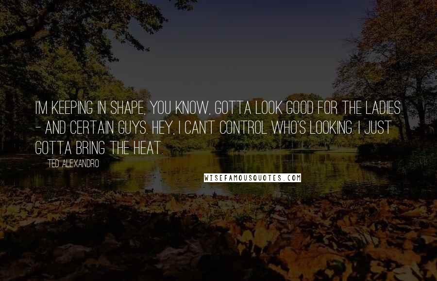 Ted Alexandro Quotes: I'm keeping in shape, you know, gotta look good for the ladies - and certain guys. Hey, I can't control who's looking. I just gotta bring the heat.