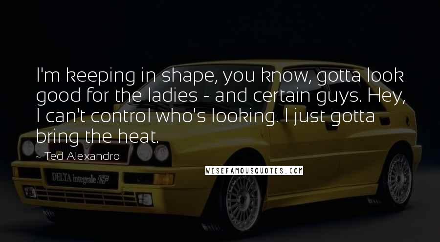 Ted Alexandro Quotes: I'm keeping in shape, you know, gotta look good for the ladies - and certain guys. Hey, I can't control who's looking. I just gotta bring the heat.