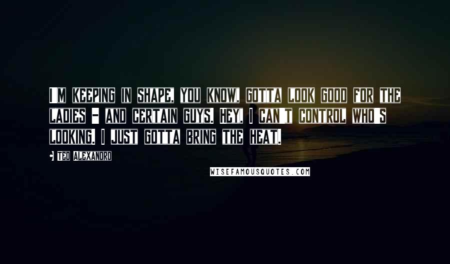 Ted Alexandro Quotes: I'm keeping in shape, you know, gotta look good for the ladies - and certain guys. Hey, I can't control who's looking. I just gotta bring the heat.