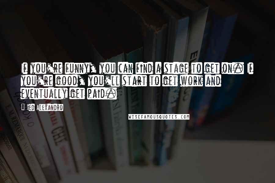 Ted Alexandro Quotes: If you're funny, you can find a stage to get on. If you're good, you'll start to get work and eventually get paid.